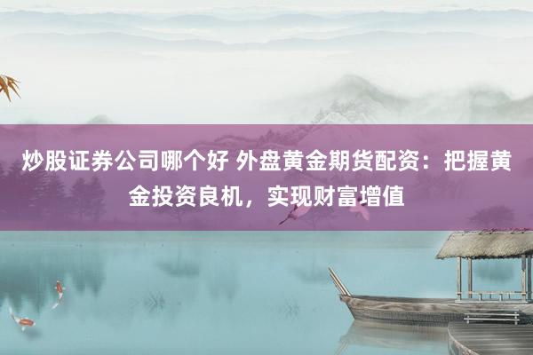 炒股证券公司哪个好 外盘黄金期货配资：把握黄金投资良机，实现财富增值