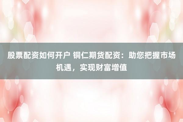 股票配资如何开户 铜仁期货配资：助您把握市场机遇，实现财富增值