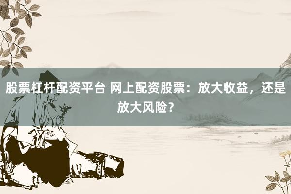 股票杠杆配资平台 网上配资股票：放大收益，还是放大风险？