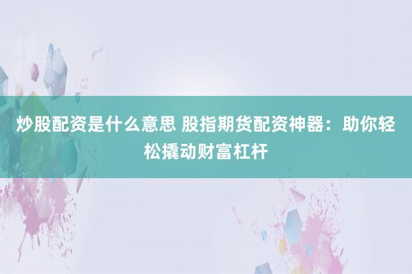 炒股配资是什么意思 股指期货配资神器：助你轻松撬动财富杠杆