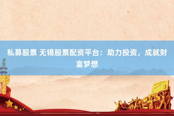 私募股票 无锡股票配资平台：助力投资，成就财富梦想