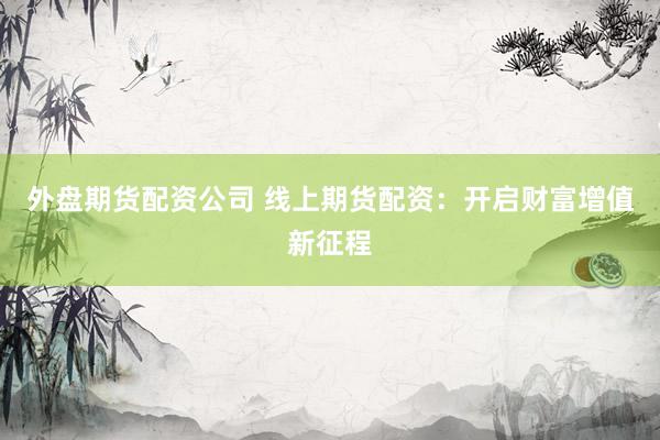 外盘期货配资公司 线上期货配资：开启财富增值新征程