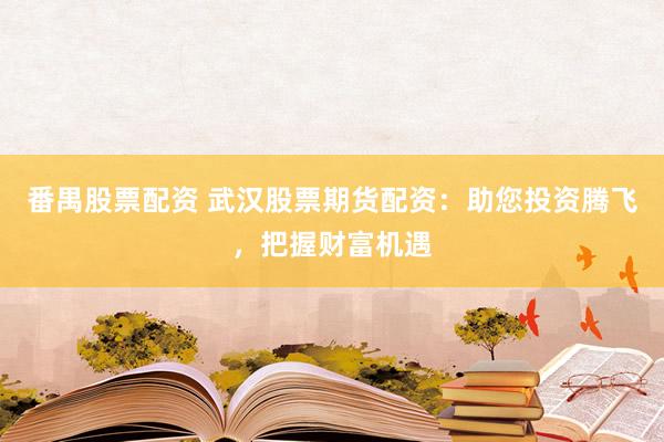 番禺股票配资 武汉股票期货配资：助您投资腾飞，把握财富机遇