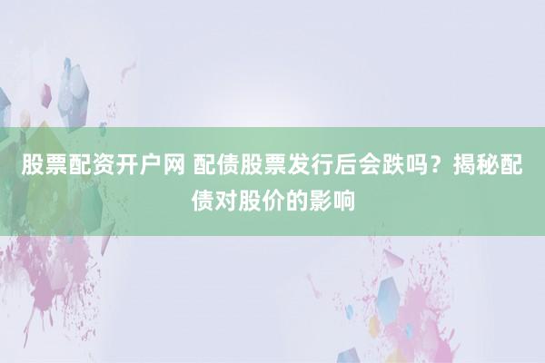 股票配资开户网 配债股票发行后会跌吗？揭秘配债对股价的影响