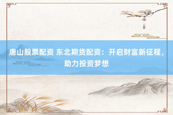 唐山股票配资 东北期货配资：开启财富新征程，助力投资梦想
