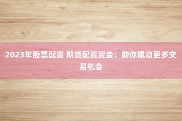2023年股票配资 期货配资资金：助你撬动更多交易机会