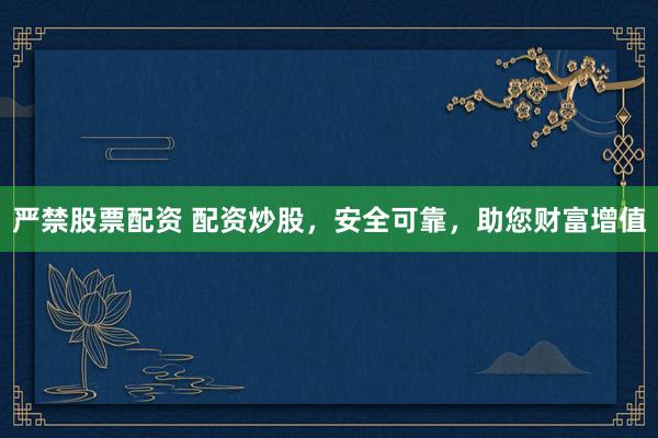 严禁股票配资 配资炒股，安全可靠，助您财富增值
