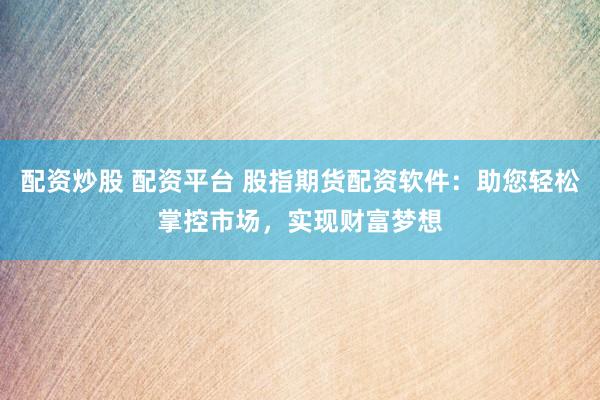 配资炒股 配资平台 股指期货配资软件：助您轻松掌控市场，实现财富梦想