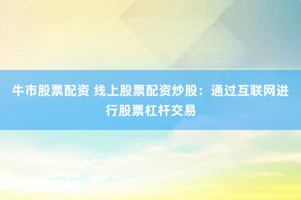牛市股票配资 线上股票配资炒股：通过互联网进行股票杠杆交易