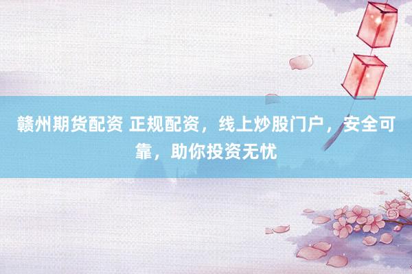 赣州期货配资 正规配资，线上炒股门户，安全可靠，助你投资无忧