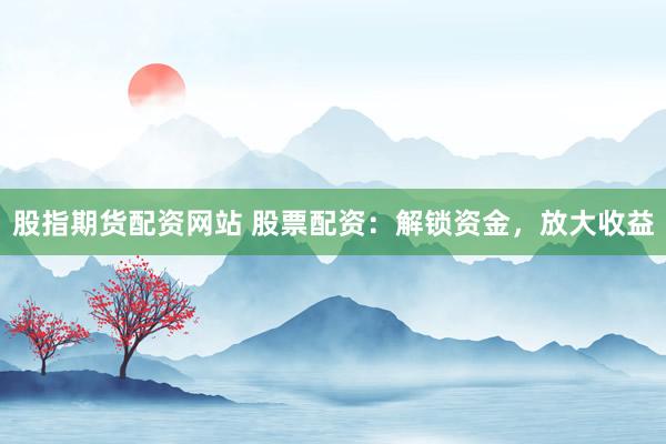 股指期货配资网站 股票配资：解锁资金，放大收益