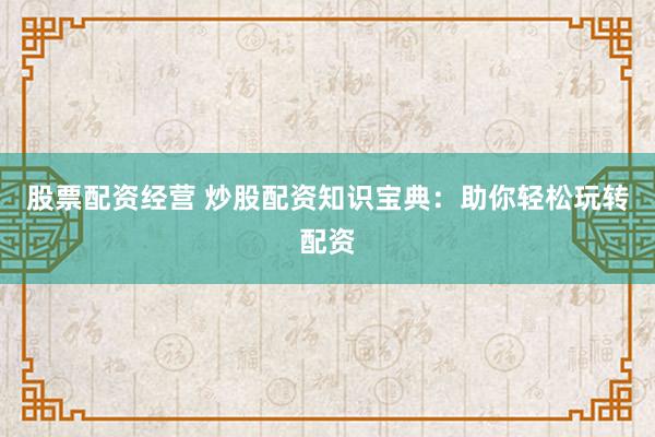 股票配资经营 炒股配资知识宝典：助你轻松玩转配资
