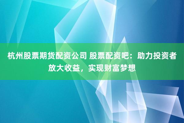 杭州股票期货配资公司 股票配资吧：助力投资者放大收益，实现财富梦想