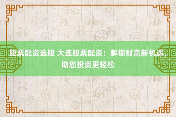 股票配资选股 大连股票配资：解锁财富新机遇，助您投资更轻松