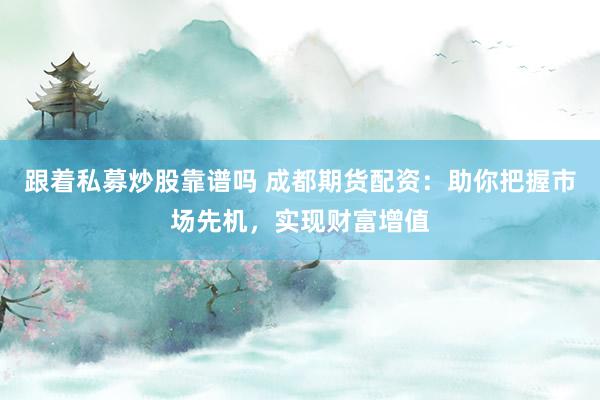 跟着私募炒股靠谱吗 成都期货配资：助你把握市场先机，实现财富增值
