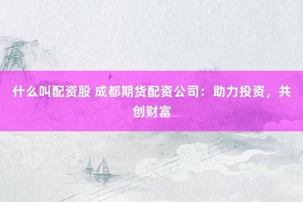 什么叫配资股 成都期货配资公司：助力投资，共创财富