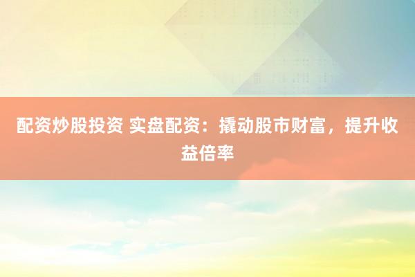 配资炒股投资 实盘配资：撬动股市财富，提升收益倍率