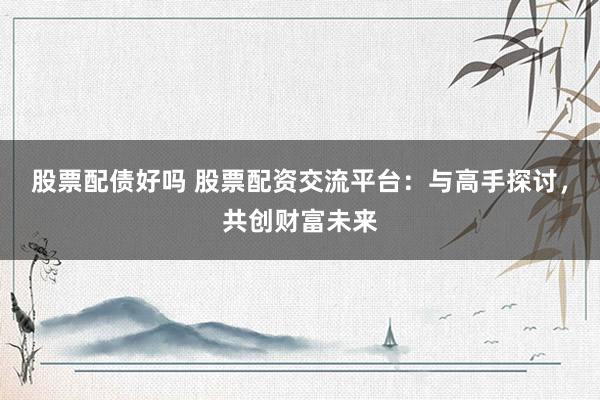 股票配债好吗 股票配资交流平台：与高手探讨，共创财富未来