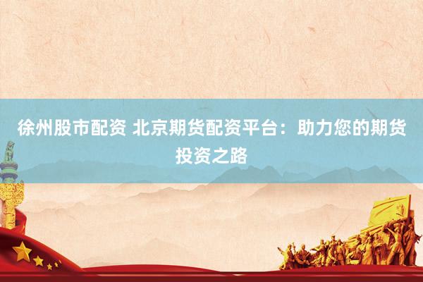 徐州股市配资 北京期货配资平台：助力您的期货投资之路