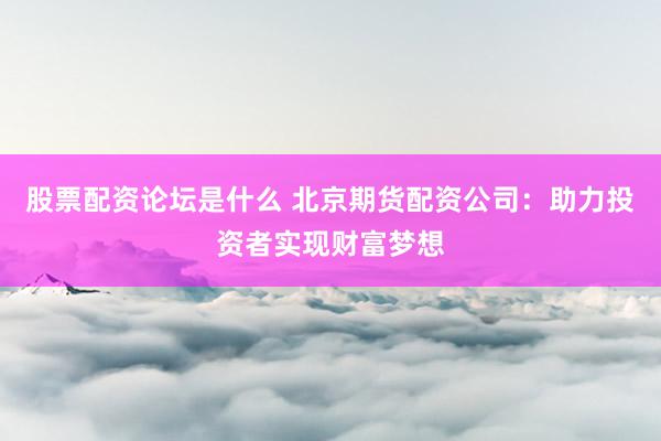 股票配资论坛是什么 北京期货配资公司：助力投资者实现财富梦想