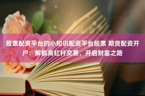 股票配资平台的小知识配资平台股票 期货配资开户：解锁高杠杆交易，开启财富之路