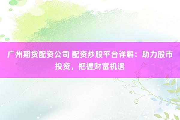 广州期货配资公司 配资炒股平台详解：助力股市投资，把握财富机遇
