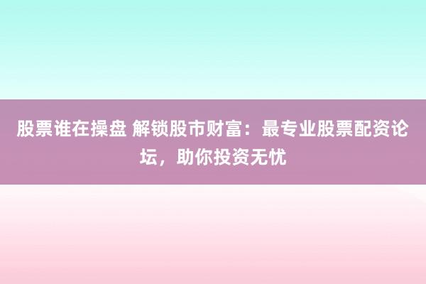 股票谁在操盘 解锁股市财富：最专业股票配资论坛，助你投资无忧