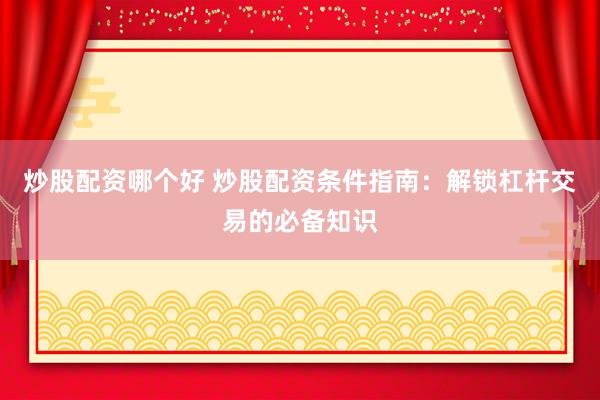 炒股配资哪个好 炒股配资条件指南：解锁杠杆交易的必备知识