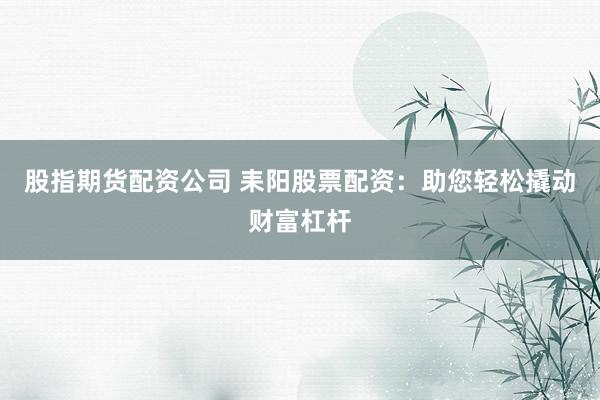 股指期货配资公司 耒阳股票配资：助您轻松撬动财富杠杆