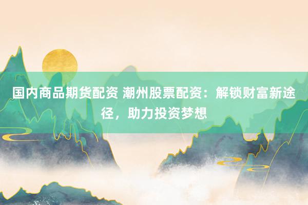 国内商品期货配资 潮州股票配资：解锁财富新途径，助力投资梦想