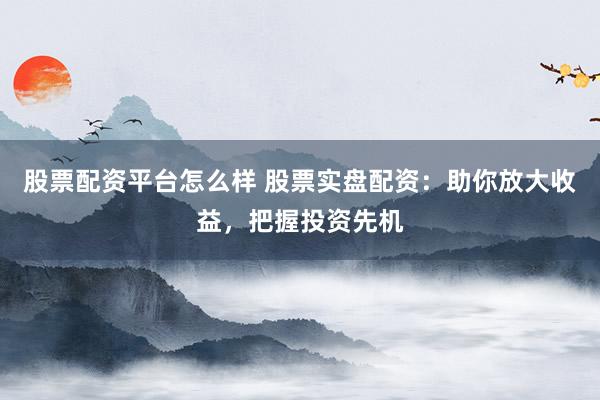 股票配资平台怎么样 股票实盘配资：助你放大收益，把握投资先机