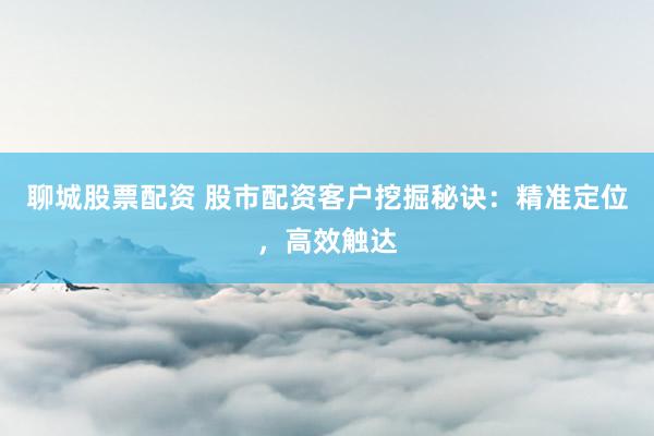 聊城股票配资 股市配资客户挖掘秘诀：精准定位，高效触达