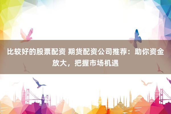 比较好的股票配资 期货配资公司推荐：助你资金放大，把握市场机遇