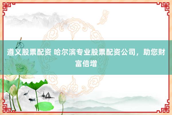 遵义股票配资 哈尔滨专业股票配资公司，助您财富倍增