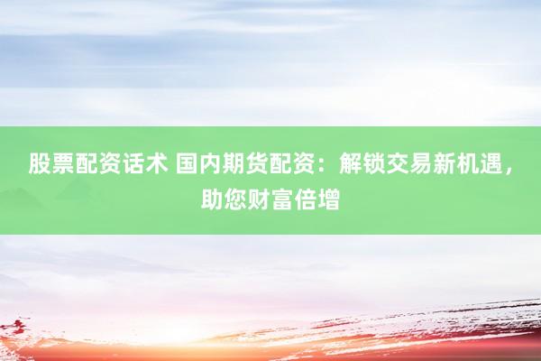 股票配资话术 国内期货配资：解锁交易新机遇，助您财富倍增