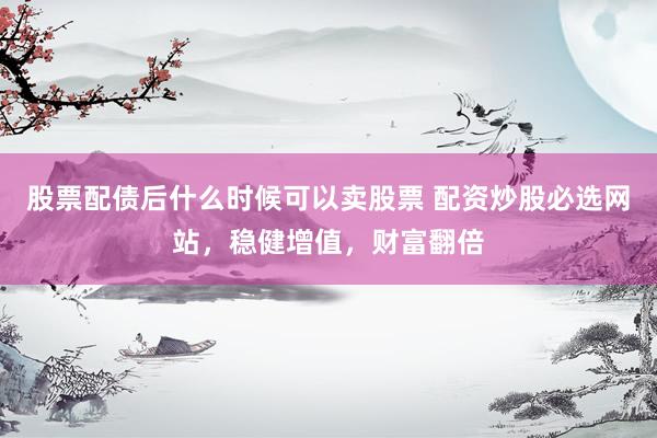 股票配债后什么时候可以卖股票 配资炒股必选网站，稳健增值，财富翻倍