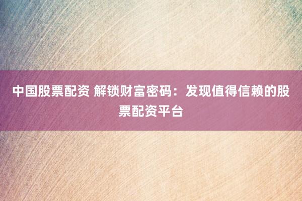 中国股票配资 解锁财富密码：发现值得信赖的股票配资平台