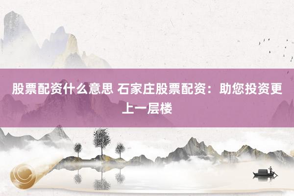 股票配资什么意思 石家庄股票配资：助您投资更上一层楼