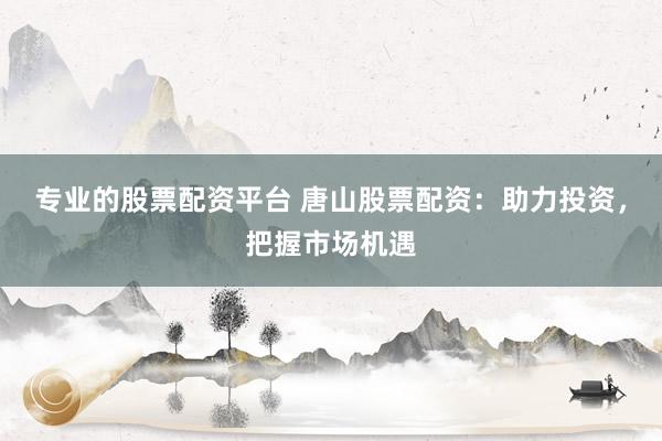 专业的股票配资平台 唐山股票配资：助力投资，把握市场机遇