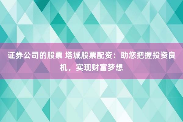 证券公司的股票 塔城股票配资：助您把握投资良机，实现财富梦想