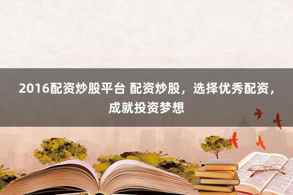 2016配资炒股平台 配资炒股，选择优秀配资，成就投资梦想
