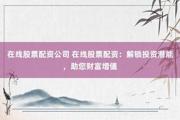 在线股票配资公司 在线股票配资：解锁投资潜能，助您财富增值