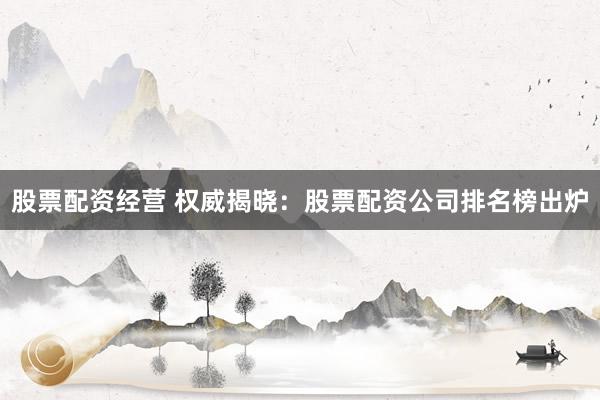 股票配资经营 权威揭晓：股票配资公司排名榜出炉