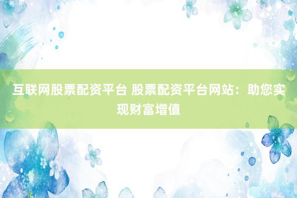 互联网股票配资平台 股票配资平台网站：助您实现财富增值