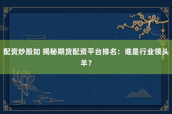 配资炒股如 揭秘期货配资平台排名：谁是行业领头羊？