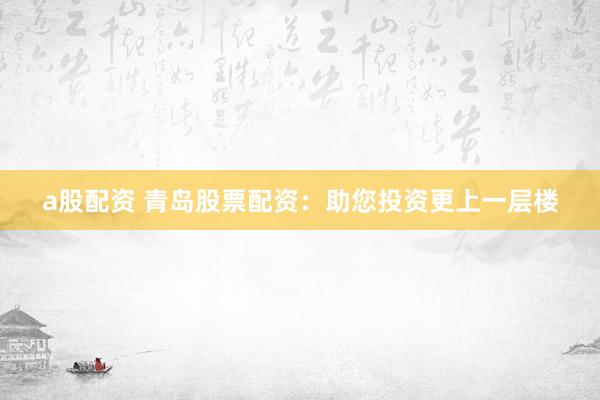 a股配资 青岛股票配资：助您投资更上一层楼