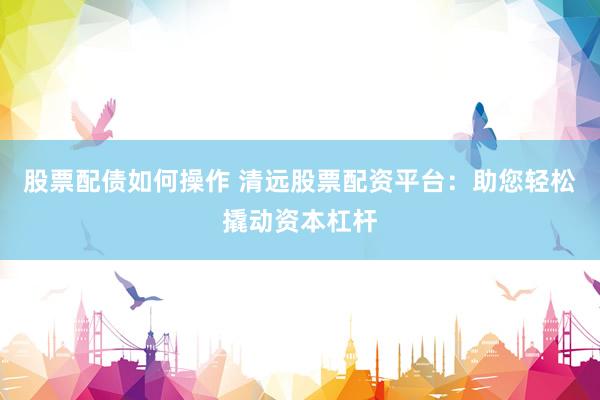 股票配债如何操作 清远股票配资平台：助您轻松撬动资本杠杆