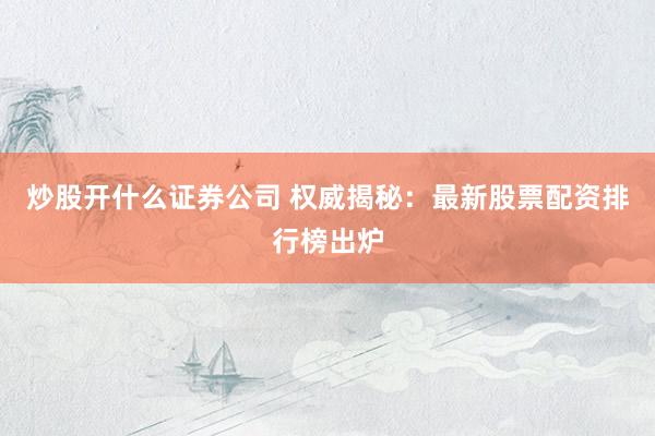 炒股开什么证券公司 权威揭秘：最新股票配资排行榜出炉