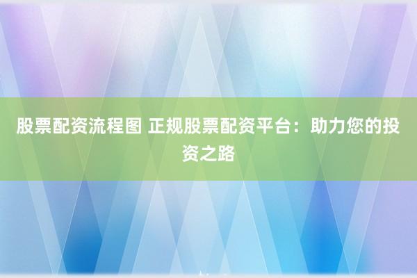 股票配资流程图 正规股票配资平台：助力您的投资之路