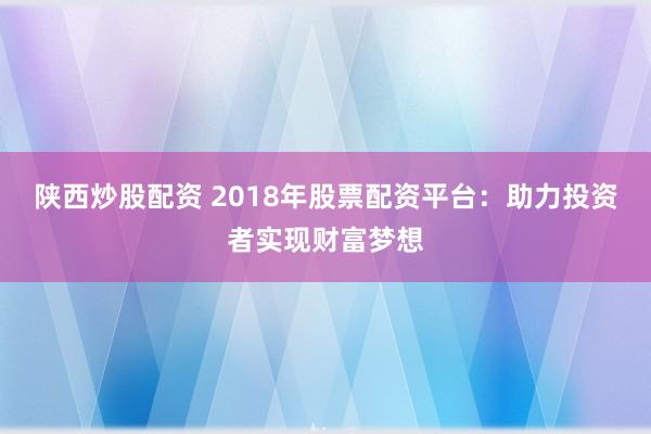 陕西炒股配资 2018年股票配资平台：助力投资者实现财富梦想